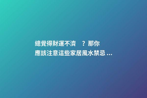 總覺得財運不濟？那你應該注意這些家居風水禁忌，不然越來越窮！